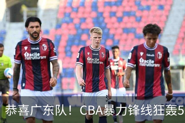 恭喜广东队！CBA暴力锋线狂轰53分，或被朱芳雨重金挖走？