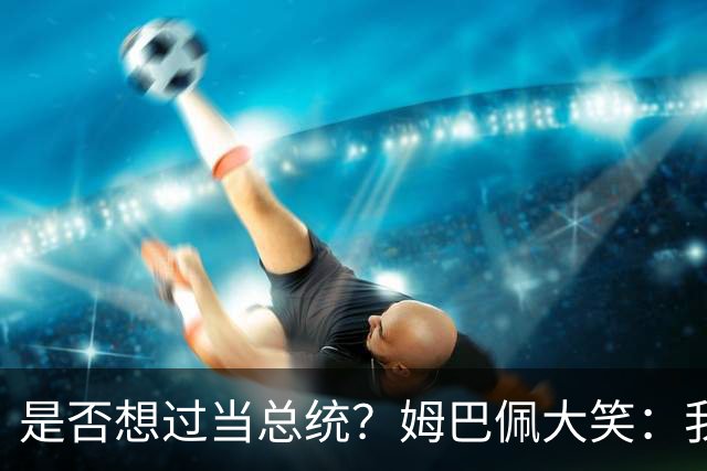 是否想过当总统？姆巴佩大笑：我没想过，我现在已经够招人讨厌了